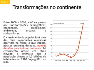 Transformações no continente
Entre 2000 e 2010, a África passou
por transformações demográficas,
econômicas, tecnológicas,
ambientais, urbanas e
sociopolíticas.
O crescimento da população é uma
das mais importantes mudanças
ocorridas na África, o que implica,
para as próximas décadas, grandes
desafios para todo o continente. Tal
crescimento ocorre em ritmo
elevado, e estima-se que a
população chegue a 4,2 bilhões de
habitantes em 2100. Veja gráfico ao
lado.
Tema 4
 