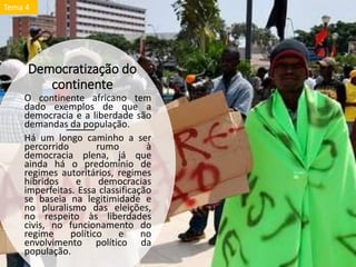 Democratização do
continente
O continente africano tem
dado exemplos de que a
democracia e a liberdade são
demandas da população.
Há um longo caminho a ser
percorrido rumo à
democracia plena, já que
ainda há o predomínio de
regimes autoritários, regimes
híbridos e democracias
imperfeitas. Essa classificação
se baseia na legitimidade e
no pluralismo das eleições,
no respeito às liberdades
civis, no funcionamento do
regime político e no
envolvimento político da
população.
Tema 4
 