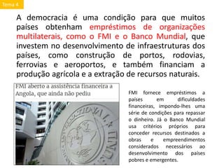 A democracia é uma condição para que muitos
países obtenham empréstimos de organizações
multilaterais, como o FMI e o Banco Mundial, que
investem no desenvolvimento de infraestruturas dos
países, como construção de portos, rodovias,
ferrovias e aeroportos, e também financiam a
produção agrícola e a extração de recursos naturais.
FMI fornece empréstimos a
países em dificuldades
financeiras, impondo-lhes uma
série de condições para repassar
o dinheiro. Já o Banco Mundial
usa critérios próprios para
conceder recursos destinados a
obras e empreendimentos
considerados necessários ao
desenvolvimento dos países
pobres e emergentes.
Tema 4
 