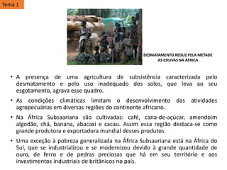 • A presença de uma agricultura de subsistência caracterizada pelo
desmatamento e pelo uso inadequado dos solos, que leva ao seu
esgotamento, agrava esse quadro.
• As condições climáticas limitam o desenvolvimento das atividades
agropecuárias em diversas regiões do continente africano.
• Na África Subsaariana são cultivadas: café, cana-de-açúcar, amendoim
algodão, chá, banana, abacaxi e cacau. Assim essa região destaca-se como
grande produtora e exportadora mundial desses produtos.
• Uma exceção à pobreza generalizada na África Subsaariana está na África do
Sul, que se industrializou e se modernizou devido à grande quantidade de
ouro, de ferro e de pedras preciosas que há em seu território e aos
investimentos industriais de britânicos no país.
DESMATAMENTO REDUZ PELA METADE
AS CHUVAS NA ÁFRICA
Tema 1
 