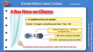 I - O HOMEM ANTES DA QUEDA:
Criados “a imagem e semelhança de Deus”- Gên. 1:26
“Ambos estavam nus, ... E não se
envergonhavam....”
Não tinham nada para esconder.
A “nudez” aponta para pureza de caráter.
NO GÊNESIS A REVELAÇÃO ACONTECE COMO POR TRAZ DE UM VÉU...
 
