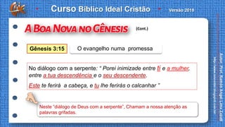 No diálogo com a serpente: “ Porei inimizade entre ti e a mulher,
entre a tua descendência e o seu descendente.
Este te ferirá a cabeça, e tu lhe ferirás o calcanhar ”
Gênesis 3:15 O evangelho numa promessa
(Cont.)
Neste “diálogo de Deus com a serpente”, Chamam a nossa atenção as
palavras grifadas.
 