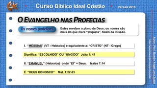 I. “MESSIAS” (VT - Hebraico) é equivalente a: “CRISTO” (NT - Grego)
Significa: “ESCOLHIDO” OU “UNGIDO” João 1: 41
II. “EMANUEL” (Hebraico) onde “El” = Deus. Isaías 7:14
É “DEUS CONOSCO” Mat. 1:22-23
Estes revelam o plano de Deus; os nomes são
mais do que mera “etiqueta”, falam da missão.
 
