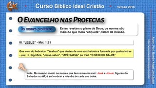 III. “JESUS” - Mat. 1:21
Que vem do hebraico: "Yeshua" que deriva de uma raiz hebraica formada por quatro letras
– ‫ישוע‬ = Significa, “Jeová salva”, “IAVÉ SALVA” ou trad. “O SENHOR SALVA”
Nota: Do mesmo modo os nomes que tem a mesma raiz: José e Josué, figuras do
Salvador no AT, é só lembrar a missão de cada um deles.
Estes revelam o plano de Deus; os nomes são
mais do que mera “etiqueta”, falam da missão.
 