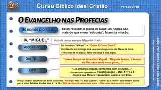 IV. “MIGUEL”
“Nesse tempo se levantará Miguel... Naquele tempo, o tempo
do fim, será salvo o teu povo,...”
Do Hebraico “Mikael” = “Quem É Como Deus?”
Um desafio ao inimigo que usurpara o governo de Deus na terra.
- Vitorioso lá no céu a favor de Deus e dos anjos.
“...o arcanjo Miguel, contendia com o Diabo,...”
– Compare com a passagem da transfiguração - Mat. 17: 1 a 8
- Sugere que Moisés ressuscitado, aparece com Elias.
Único a receber este título nos livros inspirados: Arcanjo: Hebr. “O anjo superior”, “Chefe” ou o “Maior”. Que também aponta
para o único Salvador. Confira Atos 4:11 e 12 – “Não há salvação em nenhum outro; ... Não existe nenhum outro nome...”
Há três textos em que Miguel é citado:
Estes revelam o plano de Deus; os nomes são
mais do que mera “etiqueta”, falam da missão.
 