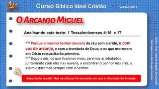 v.16 Porque o mesmo Senhor descerá do céu com alarido, e com
voz de arcanjo, e com a trombeta de Deus; e os que morreram
em Cristo ressuscitarão primeiro.
v.17 Depois nós, os que ficarmos vivos, seremos arrebatados
juntamente com eles nas nuvens, a encontrar o Senhor nos ares, e
assim estaremos sempre com o Senhor.
Analisando este texto: 1 Tessalonicenses 4:16 e 17
Importante repetir: Nas escrituras há somente um que é chamado de Arcanjo.
 