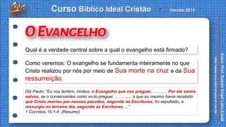 Qual é a verdade central sobre a qual o evangelho está firmado?
Como veremos: O evangelho se fundamenta inteiramente no que
Cristo realizou por nós por meio de Sua morte na cruz e da Sua
ressurreição.
Diz Paulo: “Eu vos lembro, irmãos, o Evangelho que vos preguei, ............ Por ele sereis
salvos, se o conservardes como vo-lo preguei. .............. o que eu mesmo havia recebido:
que Cristo morreu por nossos pecados, segundo as Escrituras; foi sepultado, e
ressurgiu ao terceiro dia, segundo as Escrituras;....”
1 Coríntios 15:1-4 (Resumo)
 
