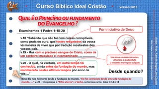 v.18 “Sabendo que não foi com coisas corruptíveis,
como prata ou ouro, que fostes resgatados da vossa
vã maneira de viver que por tradição recebestes dos
vossos pais,
v.19 - Mas com o precioso sangue de Cristo, como de
um cordeiro imaculado e incontaminado, ... ...............
v.20 - O qual, na verdade, em outro tempo foi
conhecido, ainda antes da fundação do mundo, mas
manifestado nestes últimos tempos por amor de
vós;...”
Desde quando?
Nota: Ele não foi morto desde a fundação do mundo, “Ele foi conhecido desde antes da fundação do
mundo, ....” v. 20 - Isto porque o “Filho eterno”, o Verbo, se tornou carne. João 1: 14 e 18
Examinemos 1 Pedro 1:18-20 Por iniciativa de Deus
Um plano estabelecido antes,
Anuncia o substituto
O inocente morre pelo culpado
 