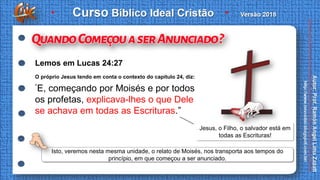 O próprio Jesus tendo em conta o contexto do capítulo 24, diz:
“E, começando por Moisés e por todos
os profetas, explicava-lhes o que Dele
se achava em todas as Escrituras.”
Lemos em Lucas 24:27
Isto, veremos nesta mesma unidade, o relato de Moisés, nos transporta aos tempos do
princípio, em que começou a ser anunciado.
Jesus, o Filho, o salvador está em
todas as Escrituras!
 