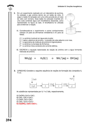 Unidade IX. Funções Inorgânicas

2.

Em um experimento realizado em um laboratório de química,
foi coletado o gás amônia dentro de um balão de vidro. A
seguir o balão foi tampado com uma rolha provida de um tubo
de vidro com torneira. Esse balão foi colocado invertido em
uma cuba contendo água com fenolftaleína dissolvida, como
representado na figura ao lado. A fenolftaleína foi utilizada
para evidenciar a reação.
A) Considerando-se o experimento e outros conhecimentos
coloque (V) para as afirmativas verdadeiras e (F) para as
falsas.
(V
(V
(F
(F
(F

) a amônia é solúvel em água pois é polar.
) após a abertura da torneira, a solução da cuba adquire a cor rosa.
) a geometria da molécula de amônia é trigonal plana.
) a amônia é uma base de Arrhenius.
) a amônia é boa condutora de corrente elétrica.

B) ESCREVA a equação balanceada da reação da amônia com a água formando
hidróxido de amônio.

NH3(g) +

H2O(l)

→

NH4+(aq) + OH-(aq)

3. (UFRGS-RS) Considere a seguinte sequência de reações de formação dos compostos X,
Y e Z.

As substâncias representadas por X, Y e Z são, respectivamente,
A) Ca(OH)2,Ca2S e CaCℓ.
B) CaO2, CaS2 e CaCℓ2.
C) CaOH, CaS e CaCℓ.
D) CaO2, Ca2S e Ca2Cℓ.
E) Ca(OH)2, CaS e CaCℓ2.

394

 