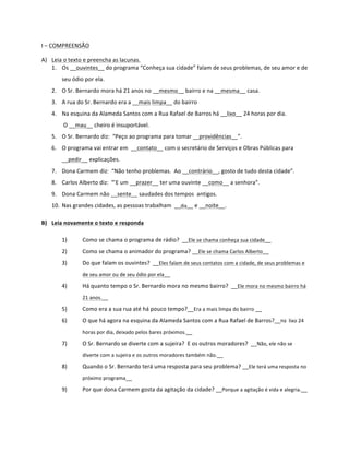 I	
  –	
  COMPREENSÃO	
  	
  

A) Leia	
  o	
  texto	
  e	
  preencha	
  as	
  lacunas.	
  
   1. Os	
  __ouvintes__	
  do	
  programa	
  “Conheça	
  sua	
  cidade”	
  falam	
  de	
  seus	
  problemas,	
  de	
  seu	
  amor	
  e	
  de	
  
           seu	
  ódio	
  por	
  ela.	
  
     2. O	
  Sr.	
  Bernardo	
  mora	
  há	
  21	
  anos	
  no	
  __mesmo__	
  bairro	
  e	
  na	
  __mesma__	
  casa.	
  
     3. A	
  rua	
  do	
  Sr.	
  Bernardo	
  era	
  a	
  __mais	
  limpa__	
  do	
  bairro	
  
     4. Na	
  esquina	
  da	
  Alameda	
  Santos	
  com	
  a	
  Rua	
  Rafael	
  de	
  Barros	
  há	
  __lixo__	
  24	
  horas	
  por	
  dia.	
  
           	
  O	
  __mau__	
  cheiro	
  é	
  insuportável.	
  
     5. O	
  Sr.	
  Bernardo	
  diz:	
  	
  “Peço	
  ao	
  programa	
  para	
  tomar	
  __providências__”.	
  
     6. O	
  programa	
  vai	
  entrar	
  em	
  	
  __contato__	
  com	
  o	
  secretário	
  de	
  Serviços	
  e	
  Obras	
  Públicas	
  para	
  
           __pedir__	
  explicações.	
  
     7. Dona	
  Carmem	
  diz:	
  	
  “Não	
  tenho	
  problemas.	
  	
  Ao	
  __contrário__,	
  gosto	
  de	
  tudo	
  desta	
  cidade”.	
  
     8. Carlos	
  Alberto	
  diz:	
  	
  “’E	
  um	
  __prazer__	
  ter	
  uma	
  ouvinte	
  __como__	
  a	
  senhora”.	
  
     9. Dona	
  Carmem	
  não	
  __sente__	
  saudades	
  dos	
  tempos	
  	
  antigos.	
  
     10. Nas	
  grandes	
  cidades,	
  as	
  pessoas	
  trabalham	
  	
  __dia__	
  e	
  __noite__.	
  

B) Leia	
  novamente	
  o	
  texto	
  e	
  responda	
  

           1)            Como	
  se	
  chama	
  o	
  programa	
  de	
  rádio?	
  	
  __Ele	
  se	
  chama	
  conheça	
  sua	
  cidade__	
  
           2)            Como	
  se	
  chama	
  o	
  animador	
  do	
  programa?	
  __Ele	
  se	
  chama	
  Carlos	
  Alberto__	
  
           3)            Do	
  que	
  falam	
  os	
  ouvintes?	
  	
  __Eles	
  falam	
  de	
  seus	
  contatos	
  com	
  a	
  cidade,	
  de	
  seus	
  problemas	
  e	
  
                         de	
  seu	
  amor	
  ou	
  de	
  seu	
  ódio	
  por	
  ela__	
  

           4)            Há	
  quanto	
  tempo	
  o	
  Sr.	
  Bernardo	
  mora	
  no	
  mesmo	
  bairro?	
  	
  __Ele	
  mora	
  no	
  mesmo	
  bairro	
  há	
  
                         21	
  anos.__	
  

           5)            Como	
  era	
  a	
  sua	
  rua	
  até	
  há	
  pouco	
  tempo?__Era	
  a	
  mais	
  limpa	
  do	
  bairro	
  __	
  
           6)            O	
  que	
  há	
  agora	
  na	
  esquina	
  da	
  Alameda	
  Santos	
  com	
  a	
  Rua	
  Rafael	
  de	
  Barros?__Há	
  	
  lixo	
  24	
  
                         horas	
  por	
  dia,	
  deixado	
  pelos	
  bares	
  próximos.__	
  

           7)            O	
  Sr.	
  Bernardo	
  se	
  diverte	
  com	
  a	
  sujeira?	
  	
  E	
  os	
  outros	
  moradores?	
  	
  __Não,	
  ele	
  não	
  se	
  
                         diverte	
  com	
  a	
  sujeira	
  e	
  os	
  outros	
  moradores	
  também	
  não.__	
  

           8)            Quando	
  o	
  Sr.	
  Bernardo	
  terá	
  uma	
  resposta	
  para	
  seu	
  problema?	
  __Ele	
  terá	
  uma	
  resposta	
  no	
  
                         próximo	
  programa__	
  

           9)            Por	
  que	
  dona	
  Carmem	
  gosta	
  da	
  agitação	
  da	
  cidade?	
  __Porque	
  a	
  agitação	
  é	
  vida	
  e	
  alegria.__	
  
 