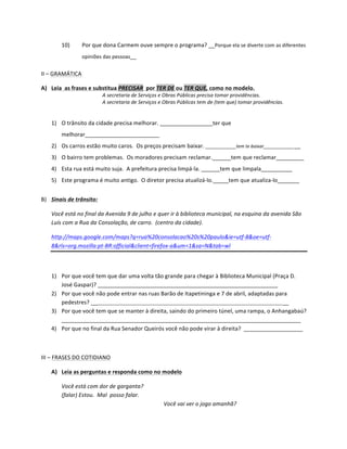10)          Por	
  que	
  dona	
  Carmem	
  ouve	
  sempre	
  o	
  programa?	
  __Porque	
  ela	
  se	
  diverte	
  com	
  as	
  diferentes	
  
                           opiniões	
  das	
  pessoas__	
  


II	
  –	
  GRAMÁTICA	
  	
  

A) Leia	
  	
  as	
  frases	
  e	
  substitua	
  PRECISAR	
  	
  por	
  TER	
  DE	
  ou	
  TER	
  QUE,	
  como	
  no	
  modelo.	
  
                                         A	
  secretaria	
  de	
  Serviços	
  e	
  Obras	
  Públicas	
  precisa	
  tomar	
  providências.	
  
                                         A	
  secretaria	
  de	
  Serviços	
  e	
  Obras	
  Públicas	
  tem	
  de	
  (tem	
  que)	
  tomar	
  providências.	
  
                                  	
  

       1) O	
  trânsito	
  da	
  cidade	
  precisa	
  melhorar.	
  _________________ter	
  que	
  
              melhorar________________________	
  
       2) Os	
  carros	
  estão	
  muito	
  caros.	
  	
  Os	
  preços	
  precisam	
  baixar.	
  ____________tem	
  te	
  baixar______________	
  
       3) O	
  bairro	
  tem	
  problemas.	
  	
  Os	
  moradores	
  precisam	
  reclamar.______tem	
  que	
  reclamar_________	
  
       4) Esta	
  rua	
  está	
  muito	
  suja.	
  	
  A	
  prefeitura	
  precisa	
  limpá-­‐la.	
  ______tem	
  que	
  limpala__________	
  
       5) Este	
  programa	
  é	
  muito	
  antigo.	
  	
  O	
  diretor	
  precisa	
  atualizá-­‐lo._____tem	
  que	
  atualiza-­‐lo_______	
  
	
  
B) Sinais	
  de	
  trânsito:	
  

       Você	
  está	
  no	
  final	
  da	
  Avenida	
  9	
  de	
  julho	
  e	
  quer	
  ir	
  à	
  biblioteca	
  municipal,	
  na	
  esquina	
  da	
  avenida	
  São	
  
       Luís	
  com	
  a	
  Rua	
  da	
  Consolação,	
  de	
  carro.	
  	
  (centro	
  da	
  cidade).	
  

       http://maps.google.com/maps?q=rua%20consolacao%20s%20paulo&ie=utf-­‐8&oe=utf-­‐
       8&rls=org.mozilla:pt-­‐BR:official&client=firefox-­‐a&um=1&sa=N&tab=wl	
  

       	
  

       1) Por	
  que	
  você	
  tem	
  que	
  dar	
  uma	
  volta	
  tão	
  grande	
  para	
  chegar	
  à	
  Biblioteca	
  Municipal	
  (Praça	
  D.	
  
          José	
  Gaspar)?	
  __________________________________________________________	
  
       2) Por	
  que	
  você	
  não	
  pode	
  entrar	
  nas	
  ruas	
  Barão	
  de	
  Itapetininga	
  e	
  7	
  de	
  abril,	
  adaptadas	
  para	
  
          pedestres?	
  _____________________________________________________________________________	
  
       3) Por	
  que	
  você	
  tem	
  que	
  se	
  manter	
  à	
  direita,	
  saindo	
  do	
  primeiro	
  túnel,	
  uma	
  rampa,	
  o	
  Anhangabaú?	
  
          _____________________________________________________________________________	
  
       4) Por	
  que	
  no	
  final	
  da	
  Rua	
  Senador	
  Queirós	
  você	
  não	
  pode	
  virar	
  à	
  direita?	
  	
  ___________________	
  

	
  

III	
  –	
  FRASES	
  DO	
  COTIDIANO	
  

       A) Leia	
  as	
  perguntas	
  e	
  responda	
  como	
  no	
  modelo	
  

              Você	
  está	
  com	
  dor	
  de	
  garganta?	
  
              (falar)	
  Estou.	
  	
  Mal	
  	
  posso	
  falar.	
  
                                                                                Você	
  vai	
  ver	
  o	
  jogo	
  amanhã?	
  
 