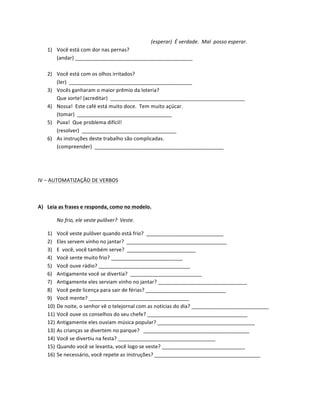 (esperar)	
  	
  É	
  verdade.	
  	
  Mal	
  	
  posso	
  esperar.	
  
       1) Você	
  está	
  com	
  dor	
  nas	
  pernas?	
  
          (andar)	
  _________________________________________	
  
          	
  
       2) Você	
  está	
  com	
  os	
  olhos	
  irritados?	
  
          (ler)	
  	
  ___________________________________________	
  
       3) Vocês	
  ganharam	
  o	
  maior	
  prêmio	
  da	
  loteria?	
  
          Que	
  sorte!	
  (acreditar)	
  	
  _______________________________________________	
  
       4) Nossa!	
  	
  Este	
  café	
  está	
  muito	
  doce.	
  	
  Tem	
  muito	
  açúcar.	
  
          (tomar)	
  	
  _________________________________	
  
       5) Puxa!	
  	
  Que	
  problema	
  difícil!	
  
          (resolver)	
  	
  _________________________________	
  
       6) As	
  instruções	
  deste	
  trabalho	
  são	
  complicadas.	
  
          (compreender)	
  	
  _____________________________________________	
  
	
  

	
  

IV	
  –	
  AUTOMATIZAÇÃO	
  DE	
  VERBOS	
  

	
  

A) Leia	
  as	
  frases	
  e	
  responda,	
  como	
  no	
  modelo.	
  

             No	
  frio,	
  ele	
  veste	
  pulôver?	
  	
  Veste.	
  	
  

       1)    Você	
  veste	
  pulôver	
  quando	
  está	
  frio?	
  	
  ___________________________	
  
       2)    Eles	
  servem	
  vinho	
  no	
  jantar?	
  	
  ___________________________________	
  
       3)    E	
  	
  você,	
  você	
  também	
  serve?	
  	
  ________________________	
  
       4)    Você	
  sente	
  muito	
  frio?	
  _________________________	
  
       5)    Você	
  ouve	
  rádio?	
  ________________________________	
  
       6)    Antigamente	
  você	
  se	
  divertia?	
  	
  _________________________	
  
       7)    Antigamente	
  eles	
  serviam	
  vinho	
  no	
  jantar?	
  _______________________________	
  
       8)    Você	
  pede	
  licença	
  para	
  sair	
  de	
  férias?	
  ____________________________	
  
       9)    Você	
  mente?	
  ___________________________________	
  
       10)   De	
  noite,	
  o	
  senhor	
  vê	
  o	
  telejornal	
  com	
  as	
  notícias	
  do	
  dia?	
  ___________________________	
  	
  	
  
       11)   Você	
  ouve	
  os	
  conselhos	
  do	
  seu	
  chefe?	
  ___________________________________	
  
       12)   Antigamente	
  eles	
  ouviam	
  música	
  popular?	
  __________________________________	
  
       13)   As	
  crianças	
  se	
  divertem	
  no	
  parque?	
  	
  	
  _____________________________________	
  
       14)   Você	
  se	
  divertiu	
  na	
  festa?	
  __________________________________	
  
       15)   Quando	
  você	
  se	
  levanta,	
  você	
  logo	
  se	
  veste?	
  _____________________________	
  
       16)   Se	
  necessário,	
  você	
  repete	
  as	
  instruções?	
  _____________________________________	
  

	
  
 