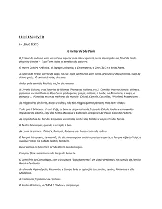  

	
  

LER	
  E	
  ESCREVER	
  
I	
  –	
  LEIA	
  O	
  TEXTO	
  

                                                                   O	
  melhor	
  de	
  São	
  Paulo	
  

O	
  frescor	
  do	
  outono,	
  com	
  um	
  sol	
  que	
  aquece	
  mas	
  não	
  esquenta,	
  luzes	
  alaranjadas	
  no	
  final	
  da	
  tarde,	
  
friozinho	
  à	
  noite	
  –	
  “cool”	
  em	
  todos	
  os	
  sentidos	
  da	
  palavra.	
  

O	
  teatro	
  Cultura	
  Artística.	
  	
  O	
  Espaço	
  Unibanco,	
  a	
  Cinemateca,	
  o	
  Cine	
  SESC	
  e	
  o	
  Belas	
  Artes.	
  

A	
  livraria	
  de	
  Pedro	
  Correa	
  do	
  Lago,	
  na	
  rua	
  	
  João	
  Cachoeira,	
  com	
  livros,	
  gravuras	
  e	
  documentos,	
  tudo	
  de	
  
ótimo	
  gosto.	
  	
  O	
  centro	
  à	
  noite,	
  de	
  carro.	
  

Andar	
  pela	
  avenida	
  Paulista	
  no	
  fim	
  de	
  semana.	
  

A	
  Livraria	
  Cultura,	
  e	
  as	
  livrarias	
  de	
  idiomas	
  (Francesa,	
  Italiana,	
  etc.).	
  	
  Comidas	
  internacionais:	
  	
  chinesa,	
  
japonesa,	
  a	
  espanhola	
  no	
  Don	
  Curro,	
  portuguesa,	
  grega,	
  indiana,	
  a	
  árabe,	
  no	
  Almanara,	
  a	
  suíça,	
  a	
  
francesa	
  ...	
  	
  Pizzarias	
  entre	
  as	
  melhores	
  do	
  mundo:	
  	
  Cristal,	
  Camelo,	
  Castelões,	
  I	
  Viteloni,	
  Mastroianni	
  .	
  

As	
  megastores	
  de	
  livros,	
  discos	
  e	
  vídeos,	
  não	
  tão	
  megas	
  quanto	
  pensam,	
  mas	
  bem-­‐vindas.	
  

Tudo	
  que	
  é	
  24	
  horas:	
  	
  Fran’s	
  Café,	
  as	
  bancas	
  de	
  jornais	
  e	
  de	
  frutas	
  da	
  Cidade	
  Jardim	
  e	
  da	
  avenida	
  
República	
  do	
  Líbano,	
  café	
  dos	
  hotéis	
  Maksoud	
  e	
  Eldorado,	
  Drogaria	
  São	
  Paulo,	
  Casa	
  do	
  Padeiro.	
  

As	
  empadinhas	
  do	
  Bar	
  das	
  Empadas,	
  as	
  batidas	
  do	
  Rei	
  das	
  Batidas	
  e	
  os	
  pastéis	
  das	
  feiras.	
  

O	
  Teatro	
  Municipal,	
  quando	
  a	
  atração	
  é	
  boa.	
  

As	
  casas	
  de	
  carnes:	
  	
  Dinho’s,	
  Rubayat,	
  Rodeio	
  e	
  as	
  churrascarias	
  de	
  rodízio.	
  

O	
  Parque	
  Ibirapuera,	
  de	
  manhã,	
  dia	
  de	
  semana	
  para	
  andar	
  e	
  praticar	
  esporte,	
  o	
  Parque	
  Alfredo	
  Volpi,	
  a	
  
qualquer	
  hora,	
  na	
  Cidade	
  Jardim,	
  também.	
  

Ouvir	
  cantos	
  no	
  Mosteiro	
  de	
  São	
  Bento	
  aos	
  domingos.	
  

Comprar	
  flores	
  nas	
  bancas	
  do	
  Largo	
  do	
  Arouche.	
  

O	
  Cemitério	
  da	
  Consolação,	
  com	
  a	
  escultura	
  “Sepultamento”,	
  de	
  Victor	
  Brecheret,	
  no	
  túmulo	
  da	
  família	
  
Guedes	
  Penteado.	
  

A	
  calma	
  de	
  Higienópolis,	
  Pacaembu	
  e	
  Campo	
  Belo,	
  a	
  agitação	
  dos	
  Jardins,	
  centro,	
  Pinheiros	
  e	
  Vila	
  
Madalena.	
  

A	
  tradicional	
  feijoada	
  e	
  as	
  cantinas.	
  

O	
  Jardim	
  Botânico,	
  o	
  CEASA	
  E	
  O	
  Museu	
  do	
  Ipiranga.	
  
 