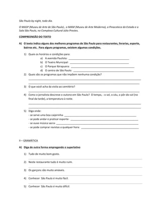 São	
  Paulo	
  by	
  night,	
  todo	
  dia.	
  

O	
  MASP	
  (Museu	
  de	
  Arte	
  de	
  São	
  Paulo)	
  ,	
  o	
  MAM	
  (Museu	
  de	
  Arte	
  Moderna),	
  a	
  Pinacoteca	
  do	
  Estado	
  e	
  a	
  
Sala	
  São	
  Paulo,	
  no	
  Complexo	
  Cultural	
  Júlio	
  Prestes.	
  

COMPREENSÃO	
  DO	
  TEXTO	
  

A) O	
  texto	
  indica	
  alguns	
  dos	
  melhores	
  programas	
  de	
  São	
  Paulo	
  para	
  restaurantes,	
  livrarias,	
  esporte,	
  
   bairros	
  etc.	
  	
  Para	
  alguns	
  programas,	
  existem	
  algumas	
  condições.	
  

       1) Quais	
  os	
  horários	
  e	
  condições	
  para:	
  
                                a) A	
  avenida	
  Paulista:	
  	
  __________________________________________	
  
                                b) O	
  Teatro	
  Municipal:	
  	
  _________________________________________	
  
                                c) O	
  Parque	
  Ibirapuera:	
  	
  ____________________________________________	
  
                                d) O	
  centro	
  de	
  São	
  Paulo:	
  	
  __________________________________________	
  
       2) Quais	
  são	
  os	
  programas	
  que	
  não	
  impõem	
  nenhuma	
  condição?	
  	
  
          ______________________________________________________________________________
          _____________________________________________________________________________	
  
       3) O	
  que	
  você	
  acha	
  da	
  visita	
  ao	
  cemitério?	
  	
  
          _____________________________________________________________________________	
  
       4) Como	
  o	
  jornalista	
  descreve	
  o	
  outono	
  em	
  São	
  Paulo?	
  	
  O	
  tempo,	
  -­‐	
  o	
  sol,	
  o	
  céu,	
  o	
  pôr-­‐do-­‐sol	
  (no	
  
          final	
  da	
  tarde),	
  a	
  temperatura	
  à	
  noite.	
  
          ______________________________________________________________________________
          ______________________________________________________________________________	
  
       5) Diga	
  onde:	
  
          -­‐	
  se	
  serve	
  uma	
  boa	
  caipirinha:	
  __________________________________________________	
  
          -­‐	
  se	
  pode	
  andar	
  e	
  praticar	
  esporte:	
  	
  _______________________________________________	
  
          -­‐	
  se	
  ouve	
  música	
  sacra:	
  _________________________________________________________	
  
          -­‐	
  se	
  pode	
  comprar	
  revistas	
  a	
  qualquer	
  hora:	
  	
  ________________________________________	
  

	
  

II	
  –	
  GRAMÁTICA	
  

A) Diga	
  de	
  outra	
  forma	
  empregando	
  o	
  superlativo	
  

       1) Tudo	
  de	
  muito	
  bom	
  gosto.	
  
          	
         	
           	
            	
          	
                	
           	
           	
           	
           	
           	
           	
              	
  
       2) Neste	
  restaurante	
  tudo	
  é	
  muito	
  ruim.	
  
          	
         	
           	
            	
          	
                	
           	
           	
           	
           	
           	
           	
              	
  
       3) Os	
  garçons	
  são	
  muito	
  amáveis.	
  
          	
         	
           	
            	
          	
                	
           	
           	
           	
           	
           	
           	
              	
  
       4) Conhecer	
  	
  São	
  Paulo	
  é	
  muito	
  fácil.	
  
          	
         	
           	
            	
          	
                	
           	
           	
           	
           	
           	
           	
              	
  
       5) Conhecer	
  	
  São	
  Paulo	
  é	
  muito	
  difícil.	
  
 