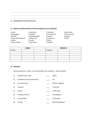              	
               	
              	
           	
            	
     	
         	
            	
           	
            	
           	
              	
  
	
              	
               	
              	
           	
            	
     	
         	
            	
           	
            	
           	
              	
  
	
              	
               	
              	
           	
            	
     	
         	
            	
           	
            	
           	
              	
     	
  
IV	
  –	
  APRENDENDO	
  PALAVRAS	
  NOVAS	
  

	
  

A) Separe	
  as	
  palavras	
  abaixo	
  em	
  duas	
  categorias	
  (	
  carro	
  e	
  trânsito)	
  

A	
  roda	
                                             O	
  mecânico	
                   A	
  alameda	
                              O	
  pára-­‐lama	
  
O	
  passageiro	
                                       O	
  viaduto	
                    O	
  cruzamento	
                           A	
  hora	
  do	
  pico	
  
O	
  desvio	
                                           A	
  ultrapassagem	
              A	
  batida	
                               O	
  seguro	
  
O	
  meio	
  de	
  transporte	
                         A	
  mão	
  única	
               O	
  motorista	
                            O	
  freio	
  
A	
  placa	
                                            A	
  multa	
                      O	
  farol	
                                	
  
O	
  pára-­‐choque	
                                    O	
  pára-­‐brisa	
               A	
  lotação	
                              	
  
	
  

                                               CARRO	
                                                                          TRÂNSITO	
  
A	
  roda	
                             	
                           	
                   O	
  desvio	
               	
                                   	
  
	
                                      	
                           	
                   	
                          	
                                   	
  
	
                                      	
                           	
                   	
                          	
                                   	
  
	
                                      	
                           	
                   	
                          	
                                   	
  
	
                                      	
                           	
                   	
                          	
                                   	
  
	
                                      	
                           	
                   	
                          	
                                   	
  
	
  

B) Relacione	
  
	
  
     Nosso	
  lançamento:	
  	
  Active!	
  	
  Um	
  carro	
  grande,	
  mas	
  econômico.	
  	
  Vários	
  modelos.	
  
     	
  
     1)	
   A	
  potência	
  do	
  motor	
                                  ____	
     amplo	
  

       2)	
            O	
  câmbio	
  manual	
  e	
  automático	
                         ____	
        2.8	
  

       3)	
            O	
  comprimento	
                                                 ____	
        Sóbrio	
  e	
  elegante	
  

       4)	
            A	
  largura	
                                                     ____	
        5	
  marchas	
  

       5)	
            O	
  peso	
                                                        ____	
        1.400	
  quilos	
  

       6)	
            O	
  espaço	
  interno	
                                           ____	
        5	
  passageiros	
  

       7)	
            A	
  capacidade	
                                                  ____	
        4,70	
  metros	
  

       8)	
            O	
  estilo	
                                                      ____	
        $$	
  Surpreendente!	
  
 