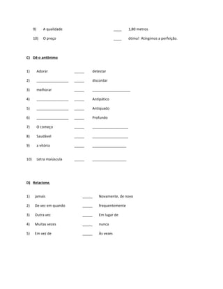 9)	
             A	
  qualidade	
                                             ____	
     1,80	
  metros	
  

          10)	
            O	
  preço	
  	
                                             ____	
     ótima!	
  	
  Atingimos	
  a	
  perfeição.	
  


	
  
C) Dê	
  o	
  antônimo	
  


1)	
                Adorar	
                     _____	
       detestar	
  

2)	
                ________________	
           _____	
       discordar	
  

3)	
                melhorar	
                   _____	
       ___________________	
  

4)	
                ________________	
           _____	
       Antipático	
  

5)	
                ________________	
           _____	
       Antiquado	
  

6)	
                ________________	
           _____	
       Profundo	
  

7)	
                O	
  começo	
                _____	
       __________________	
  

8)	
                Saudável	
                   _____	
       __________________	
  

9)	
                a	
  vitória	
               _____	
       _________________	
  


10)	
               Letra	
  maiúscula	
         _____	
       _________________	
  
          	
  

          	
  

D) Relacione.	
  


1)	
             jamais	
                              _____	
      Novamente,	
  de	
  novo	
  

2)	
             De	
  vez	
  em	
  quando	
           _____	
      frequentemente	
  

3)	
             Outra	
  vez	
                        _____	
      Em	
  lugar	
  de	
  

4)	
             Muitas	
  vezes	
                     _____	
      nunca	
  

5)	
             Em	
  vez	
  de	
                     _____	
      Às	
  vezes	
  
                                                                                                                   	
  
                 	
         	
                                      	
           	
  

                 	
         	
                                      	
           	
  
 