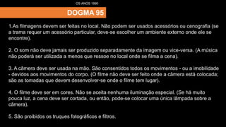 DOGMA 95
OS ANOS 1990
1.As filmagens devem ser feitas no local. Não podem ser usados acessórios ou cenografia (se
a trama requer um acessório particular, deve-se escolher um ambiente externo onde ele se
encontre).
2. O som não deve jamais ser produzido separadamente da imagem ou vice-versa. (A música
não poderá ser utilizada a menos que ressoe no local onde se filma a cena).
3. A câmera deve ser usada na mão. São consentidos todos os movimentos - ou a imobilidade
- devidos aos movimentos do corpo. (O filme não deve ser feito onde a câmera está colocada;
são as tomadas que devem desenvolver-se onde o filme tem lugar).
4. O filme deve ser em cores. Não se aceita nenhuma iluminação especial. (Se há muito
pouca luz, a cena deve ser cortada, ou então, pode-se colocar uma única lâmpada sobre a
câmera).
5. São proibidos os truques fotográficos e filtros.
 