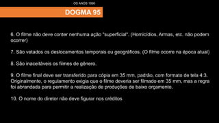 DOGMA 95
OS ANOS 1990
6. O filme não deve conter nenhuma ação "superficial". (Homicídios, Armas, etc. não podem
ocorrer)
7. São vetados os deslocamentos temporais ou geográficos. (O filme ocorre na época atual)
8. São inaceitáveis os filmes de gênero.
9. O filme final deve ser transferido para cópia em 35 mm, padrão, com formato de tela 4:3.
Originalmente, o regulamento exigia que o filme deveria ser filmado em 35 mm, mas a regra
foi abrandada para permitir a realização de produções de baixo orçamento.
10. O nome do diretor não deve figurar nos créditos
 