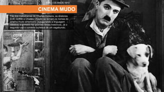 CINEMA MUDO
Fãs dos melodramas de Charles Dickens, os diretores
D.W. Griffith e Charles Chaplin se tornam os nomes do
cinema mudo americano. Inaugurando a linguagem
clássica, o primeiro faz grandes filmes históricos. Já o
segundo usa a comédia burlesca de um vagabundo.
EUA | OS ANOS 1910
 