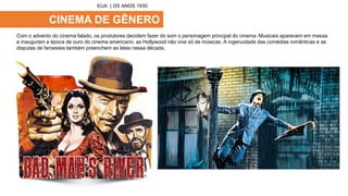 CINEMA DE GÊNERO
Com o advento do cinema falado, os produtores decidem fazer do som o personagem principal do cinema. Musicais aparecem em massa
e inauguram a época de ouro do cinema americano. as Hollywood não vive só de músicas. A ingenuidade das comédias românticas e as
disputas de faroestes também preenchem as telas nessa década.
EUA | OS ANOS 1930
 