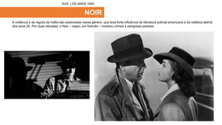 NOIR
A violência e as regras da máfia são exploradas nesse gênero, que teve forte influência da literatura policial americana e da estética alemã
dos anos 20. Por duas décadas, o Noir – negro, em francês – mostrou crimes e perigosas paixões.
EUA | OS ANOS 1940
 