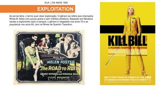 EXPLOITATION
Ao pé da letra, o termo quer dizer exploração. O gênero se refere aos chamados
filmes B, feitos com pouca grana e sem méritos artísticos. Baseado em literatura
barata e explorando sexo e sangue, o gênero é resgatado nos anos 70 e se
populariza nos anos 90, com os filmes de Quentin Tarantino.
EUA | OS ANOS 1950
 