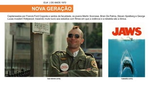 NOVA GERAÇÃO
Capitaneados por Francis Ford Coppola e saídos da faculdade, os jovens Martin Scorcese, Brian De Palma, Steven Spielberg e George
Lucas invadem Hollywood, trazendo muito lucro aos estúdios com filmes em que a violência e a rebeldia são a tônica.
EUA | OS ANOS 1970
TAXI DRIVER (1976) TUBARÃO (1975)
 