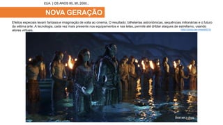 NOVA GERAÇÃO
Efeitos especiais levam fantasia e imaginação de volta ao cinema. O resultado: bilheterias astronômicas, sequências milionárias e o futuro
da sétima arte. A tecnologia, cada vez mais presente nos equipamentos e nas telas, permite até driblar ataques de estrelismo, usando
atores virtuais.
EUA | OS ANOS 80, 90, 2000...
A LEI DO DESEJO (1982)
TOY STORY (1995) AVATAR 2 (2022)
https://youtu.be/-cmwzbZ072U
 
