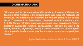 O CINEMA IRANIANO
“O maior mérito da cinematografia iraniana é produzir filmes que
tocam a alma humana, com simplicidade, por meio de histórias do
cotidiano. Os diretores se inspiram na milenar tradição da poesia
persa. O cinema é um instrumento de transformação e crítica social
[…] Os filmes retratam questões humanas que perpassam toda e
qualquer civilização (justiça, solidariedade, sentido da vida e da
morte, solidão, esperança, ética) e ainda revelam as contradições
da sociedade iraniana e os problemas decorrentes das imposições
morais”
Graziela Cruz (jornalista e professora), no jornal ‘O Tempo’, 29.9.2015
 