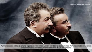 Auguste e Louis Lumière
A primeira sessão pública de cinema, organizada pelos irmãos Lumière em 1895, foi rápida e barata. Por 1 franco cada, 33 assentos
foram ocupados por cerca de 20 minutos no subsolo de um café em Paris.
 
