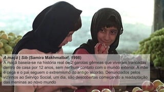A maçã | Sib (Samira Makhmalbaf, 1998)
A maçã baseia-se na história real de 2 garotas gêmeas que viveram trancadas
dentro de casa por 12 anos, sem nenhum contato com o mundo exterior. A mãe
é cega e o pai seguem o extremismo do antigo alcorão. Denunciados pelos
vizinhos ao Serviço Social, um dia, são descobertas começando a readaptação
das meninas ao novo mundo
 