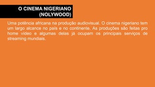 O CINEMA NIGERIANO
(NOLYWOOD)
Uma potência africana na produção audiovisual. O cinema nigeriano tem
um largo alcance no país e no continente. As produções são feitas pro
home vídeo e algumas delas já ocupam os principais serviços de
streaming mundiais.
 