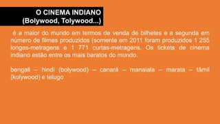 O CINEMA INDIANO
(Bolywood, Tolywood...)
é a maior do mundo em termos de venda de bilhetes e a segunda em
número de filmes produzidos (somente em 2011 foram produzidos 1 255
longas-metragens e 1 771 curtas-metragens. Os tickets de cinema
indiano estão entre os mais baratos do mundo.
bengali – hindi (bolywood) – canará – manaiala – marata – tâmil
(kolywood) e telugo
 