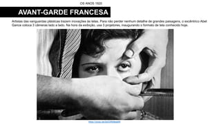 AVANT-GARDE FRANCESA
Artistas das vanguardas plásticas trazem inovações às telas. Para não perder nenhum detalhe de grandes paisagens, o excêntrico Abel
Gance coloca 3 câmeras lado a lado. Na hora da exibição, usa 3 projetores, inaugurando o formato de tela conhecido hoje.
OS ANOS 1920
https://youtu.be/2bZDRb8eakM
 