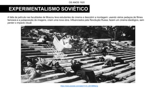 EXPERIMENTALISMO SOVIÉTICO
A falta de película nas faculdades de Moscou leva estudantes de cinema a descobrir a montagem: usando vários pedaços de filmes
famosos e a justaposição de imagens, criam uma nova obra. Influenciados pela Revolução Russa, fazem um cinema ideológico, sem
perder o impacto visual.
OS ANOS 1920
https://www.youtube.com/watch?v=4_UbYdMMsCg
 