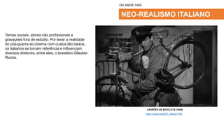 NEO-REALISMO ITALIANO
Temas sociais, atores não profissionais e
gravações fora de estúdio. Por levar a realidade
do pós-guerra ao cinema com custos tão baixos,
os italianos se tornam referência e influenciam
diversos diretores, entre eles, o brasileiro Glauber
Rocha.
OS ANOS 1940
LADRÕES DE BICICLETA (1948)
https://youtu.be/ZEb7_z9I2os?t=99
 