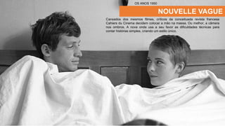 NOUVELLE VAGUE
Cansados dos mesmos filmes, críticos da conceituada revista francesa
Cahiers du Cinema decidem colocar a mão na massa. Ou melhor, a câmera
nos ombros. A nova onda usa a seu favor as dificuldades técnicas para
contar histórias simples, criando um estilo único.
OS ANOS 1950
 