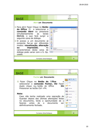 28-04-2010
10
BASE
Para abrir Fazer Clique no Botão
do Office e seleccionar o
comando Abrir ou pressiona
simultaneamente as teclas
Ctrl+A, o que fará surgir a
seguinte caixa de diálogo.
O acesso a um documento já
existente faz-se por diferentes
modos: visualização, alteração
ou impressão. As
características desta caixa de
diálogo pode variar com o S. Op.
usado.
Formadora: Sónia Rodrigues 19
Abrir um Documento
BASE
Fazer Clique no Botão do Office e
seleccionar o comando Fechar, OU Fazer
duplo clique no botão do Office OU
Pressionar as teclas Ctrl +F4.
Nota:
Caso não tenha realizado uma operação de
Guardar depois das últimas alterações feitas
no documento, terás a oportunidade de o
fazeres antes de o documento ser
definitivamente fechado.
Formadora: Sónia Rodrigues 20
Fechar um Documento
 