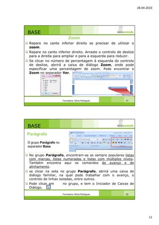 28-04-2010
11
BASE
Repare no canto inferior direito se precisar de utilizar o
zoom.
Repare no canto inferior direito. Arraste o controlo de deslize
para a direita para ampliar e para a esquerda para reduzir.
Se clicar no número de percentagem à esquerda do controlo
de deslize, abrirá a caixa de diálogo Zoom, onde pode
especificar uma percentagem de zoom. Pode encontrar o
Zoom no separador Ver.
Formadora: Sónia Rodrigues 21
Zoom
BASE
No grupo Parágrafo, encontram-se as sempre populares listas
com marcas, listas numeradas e listas com múltiplos níveis.
Também encontra aqui os comandos de avanço e de
alinhamento.
se clicar na seta no grupo Parágrafo, abrirá uma caixa de
diálogo familiar, na qual pode trabalhar com o avanço, o
controlo de linhas isoladas, entre outros.
Pode clicar em no grupo, e tem o Iniciador de Caixas de
Diálogo.
Formadora: Sónia Rodrigues 22
Parágrafo
O grupo Parágrafo no
separador Base.
 