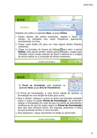 28-04-2010
12
BASE
1. Estilos rápidos são estilos existentes, rápidos e fáceis de
utilizar; os utilizados com maior frequência, aparecerão
directamente no Friso.
2. Clique neste botão (2) para ver mais alguns Estilos Rápidos
existentes.
3. Clique no Iniciador de Caixas de Diálogo para abrir o painel
Estilos. Este painel contém estilos personalizados, criados pelo
utilizador numa versão anterior do Word e destina-se à criação
de novos estilos ou à correcção de estilos existentes.
Formadora: Sónia Rodrigues 23
Estilos
Trabalhar com estilos no separador Base, no grupo Estilos.
BASE
O Pincel de Formatação, é uma forma rápida de duplicar a
formatação de uma secção de texto para outra.
Para o utilizar, coloque o cursor no texto cujo formato pretende
copiar e clique no botão Pincel de Formatação. Se pretender
colocar a formatação em mais do que um ponto do documento,
certifique-se de que faz duplo clique no Pincel de Formatação
para que este continue activo. Em seguida, seleccione o texto
ao qual pretende atribuir o novo formato.
Para desactivar, clique novamente no botão ou prima ESC.
Formadora: Sónia Rodrigues 24
Pincel de Formatação
O Pincel de Formatação está localizado no
separador Base, grupo Área de Transferência.
 