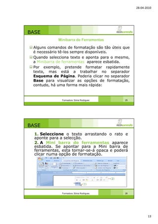 28-04-2010
13
BASE
Alguns comandos de formatação são tão úteis que
é necessário tê-los sempre disponíveis.
Quando selecciona texto e aponta para o mesmo,
a Minibarra de ferramentas aparece esbatida.
Por exemplo, pretende formatar rapidamente
texto, mas está a trabalhar no separador
Esquema de Página. Poderia clicar no separador
Base para visualizar as opções de formatação,
contudo, há uma forma mais rápida:
Formadora: Sónia Rodrigues 25
Minibarra de Ferramentas
BASE
1. Seleccione o texto arrastando o rato e
aponte para a selecção.
2. A Mini barra de ferramentas aparece
esbatida. Se apontar para a Mini barra de
ferramentas, esta tornar-se-á opaca e poderá
clicar numa opção de formatação.
Formadora: Sónia Rodrigues 26
 