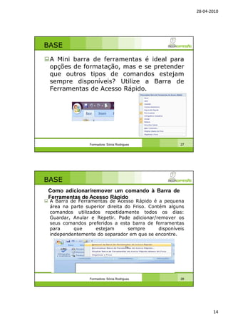 28-04-2010
14
BASE
A Mini barra de ferramentas é ideal para
opções de formatação, mas e se pretender
que outros tipos de comandos estejam
sempre disponíveis? Utilize a Barra de
Ferramentas de Acesso Rápido.
Formadora: Sónia Rodrigues 27
BASE
A Barra de Ferramentas de Acesso Rápido é a pequena
área na parte superior direita do Friso. Contém alguns
comandos utilizados repetidamente todos os dias:
Guardar, Anular e Repetir. Pode adicionar/remover os
seus comandos preferidos a esta barra de ferramentas
para que estejam sempre disponíveis
independentemente do separador em que se encontre.
Formadora: Sónia Rodrigues 28
Como adicionar/remover um comando à Barra de
Ferramentas de Acesso Rápido
 