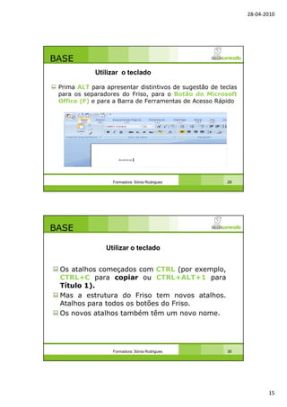 28-04-2010
15
BASE
Prima ALT para apresentar distintivos de sugestão de teclas
para os separadores do Friso, para o Botão do Microsoft
Office (F) e para a Barra de Ferramentas de Acesso Rápido
Formadora: Sónia Rodrigues 29
Utilizar o teclado
BASE
Os atalhos começados com CTRL (por exemplo,
CTRL+C para copiar ou CTRL+ALT+1 para
Título 1).
Mas a estrutura do Friso tem novos atalhos.
Atalhos para todos os botões do Friso.
Os novos atalhos também têm um novo nome.
Formadora: Sónia Rodrigues 30
Utilizar o teclado
 