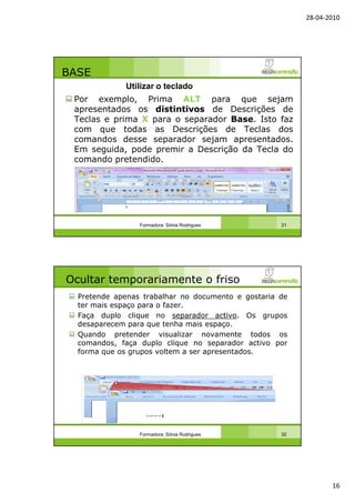 28-04-2010
16
BASE
Por exemplo, Prima ALT para que sejam
apresentados os distintivos de Descrições de
Teclas e prima X para o separador Base. Isto faz
com que todas as Descrições de Teclas dos
comandos desse separador sejam apresentados.
Em seguida, pode premir a Descrição da Tecla do
comando pretendido.
Formadora: Sónia Rodrigues 31
Utilizar o teclado
Ocultar temporariamente o friso
Pretende apenas trabalhar no documento e gostaria de
ter mais espaço para o fazer.
Faça duplo clique no separador activo. Os grupos
desaparecem para que tenha mais espaço.
Quando pretender visualizar novamente todos os
comandos, faça duplo clique no separador activo por
forma que os grupos voltem a ser apresentados.
Formadora: Sónia Rodrigues 32
 