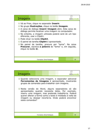 28-04-2010
17
Imagens
Vá ao Friso, clique no separador Inserir.
No grupo Ilustrações, clique no botão Imagem.
A caixa de diálogo Inserir Imagem abre. Esta caixa de
diálogo permite localizar uma imagem no computador.
No entanto, a imagem utilizada poderá será de um tipo
diferente, usar o ClipArt.
Pode clicar no botão ClipArt.
O painel de tarefas ClipArt é apresentado.
No painel de tarefas, procure por “tema”. Na caixa
Procurar, escreva a palavra do “tema” e, em seguida,
clique no botão Ir.
Formadora: Sónia Rodrigues 33
Imagens
Quando selecciona uma imagem, o separador adicional
Ferramentas de Imagens é apresentado, mostrando
grupos de comandos para trabalhar com imagens.
Nesta versão do Word, alguns separadores só são
apresentados quando necessita deles. Por exemplo,
inseriu uma imagem, mas pretende trabalhá-la. Poderá
querer alterar a forma como o texto é moldado à volta da
imagem ou desejar recortá-la. Onde poderá encontrar
estes comandos?
Formadora: Sónia Rodrigues 34
 