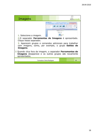 28-04-2010
18
Imagens
1. Seleccione a imagem.
2.O separador Ferramentas de Imagens é apresentado.
Clique nesse separador.
3. Aparecem grupos e comandos adicionais para trabalhar
com imagens, como, por exemplo, o grupo Estilos de
Imagens.
Quando clica fora da imagem, o separador Ferramentas de
Imagens desaparece e os outros grupos são novamente
apresentados.
Formadora: Sónia Rodrigues 35
 