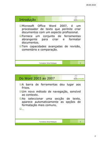 28-04-2010
2
Introdução
Microsoft Office Word 2007, é um
processador de texto que permite criar
documentos com um aspecto profissional.
Fornece um conjunto de ferramentas
abrangente para criar e formatar
documentos.
Tem capacidades avançadas de revisão,
comentário e comparação.
Formadora: Sónia Rodrigues 3
Do Word 2003 ao 2007
A barra de ferramentas deu lugar aos
frisos.
Um novo método de navegação, sensível
ao contexto.
Ao seleccionar uma secção de texto,
aparece automaticamente as opções de
formatação mais comuns.
…
Formadora: Sónia Rodrigues 4
 