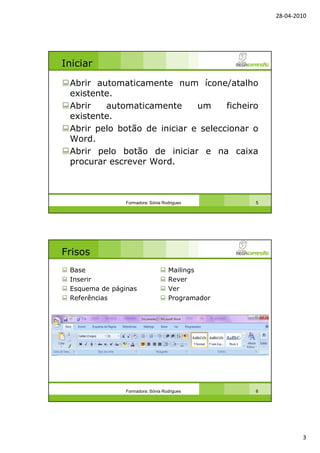 28-04-2010
3
Iniciar
Abrir automaticamente num ícone/atalho
existente.
Abrir automaticamente um ficheiro
existente.
Abrir pelo botão de iniciar e seleccionar o
Word.
Abrir pelo botão de iniciar e na caixa
procurar escrever Word.
Formadora: Sónia Rodrigues 5
Frisos
Base
Inserir
Esquema de páginas
Referências
Mailings
Rever
Ver
Programador
Formadora: Sónia Rodrigues 6
 