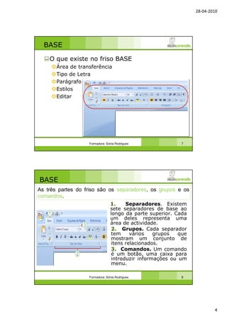 28-04-2010
4
BASE
O que existe no friso BASE
Área de transferência
Tipo de Letra
Parágrafo
Estilos
Editar
Formadora: Sónia Rodrigues 7
BASE
1. Separadores. Existem
sete separadores de base ao
longo da parte superior. Cada
um deles representa uma
área de actividade.
2. Grupos. Cada separador
tem vários grupos que
mostram um conjunto de
itens relacionados.
3. Comandos. Um comando
é um botão, uma caixa para
introduzir informações ou um
menu.
Formadora: Sónia Rodrigues 8
As três partes do friso são os separadores, os grupos e os
comandos.
 